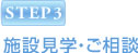 STEP3 施設見学・ご相談