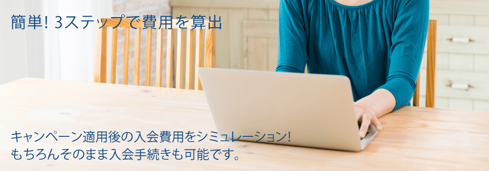 簡単! 3ステップで費用を算出 キャンペーン適用後の入会費用をシミュレーション!もちろんそのまま入会手続きも可能です。